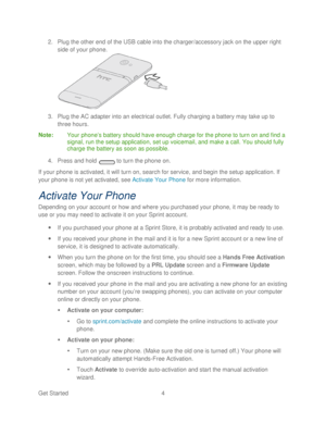 Page 16 
Get Started  4   
2.
 Plug the other end of the USB cable into the charger/accessory jack on the upper right 
side of your  phone.  
 
3.  Plug the AC adapter into an electrical outlet. Fully charging a battery may take up to 
three hours.  
Note :  Your  phone’ s battery should have enough charge for the phone  to turn on and find a 
signal, run the setup application, set up voicemail, and  make a call. You should fully 
charge the battery as soon as possible.  
4.  Press  and hold   to turn the...