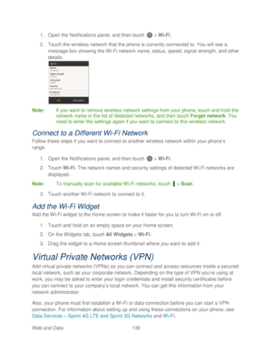 Page 151 
Web and Data 139   
1.
 Open  the Notifications panel, and then t ouch  >  Wi -Fi . 
2.  Touch the wireless network that the phone  is currently connected to. You will see a 
message box showing the Wi -Fi network name, status, speed, signal strength, and other 
details.  
 
Note :  If you want to remove wireless network settings  from your phone , touch and hold the 
network name in the list of detected networks, and then touch Forget  network. You 
need to enter the settings again if you want to...