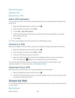 Page 152 
Web and Data 140   
Add a VPN Connection 
Connect to a VPN
 
Disconnect From a VPN  
Add a VPN Connection 
You must first set a lock screen PIN or password before you can use credential storage and set 
up the VPN. 
1.  Open  the Notifications panel, and then t ouch . 
2.  Under Wireless &  networks, touch  More . 
3.  Touch  VPN  >  Add VPN network.  
4.  Enter  the VPN settings and set them up according to the security details your network 
administrator gave you.  
5.  Touch  Save. 
The VPN is then...