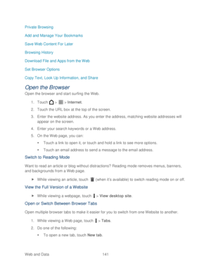 Page 153 
Web and Data 141   
Private Browsing
 
Add and Manage Your Bookmarks  
Save Web Content For Later  
Browsing History  
Download File and Apps from the Web  
Set Browser Options  
Copy Text, Look Up Information, and Share  
Open the Browser 
Open the browser and start surfing the  Web. 
1.  Touch   >   >  Internet . 
2.  Touch  the URL box at the top of  the screen.  
3.  Enter the website address. As you enter the address, matching website addresses will 
appear on the screen.  
4.  Enter your search...