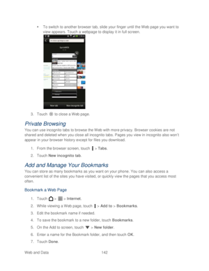 Page 154 
Web and Data 142   

  To switch to another browser tab, slide your finger until the  Web  page you  want to 
view appears. T ouch a webpage to display it in full screen.  
 
3.  Touch   to close a Web page.  
Private Browsing 
You can use incognito tabs to browse the Web with more privacy. Browser cookies are not 
shared and deleted when you close all incognito tabs. Pages you view in incognito also won’ t 
appear in your browser history except for files you download.  
1.  From the browser screen, t...