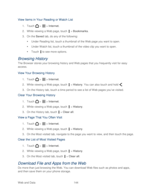 Page 156 
Web and Data 144   
View Items in Your Reading or Watch List 
1. Touch   >   >  Internet . 
2.  While viewing a Web page, touch   >  Bookmarks . 
3.  On the  Saved tab, do any of the following:  
   Under Reading list, touch a thumbnail of the  Web page you want to open. 
   Under Watch list,  touch a thumbnail of the video clip you want to open.  
   Touch   to see more options.  
Browsing History 
The Browser stores your browsing history and Web pages that you frequently visit for easy 
access....