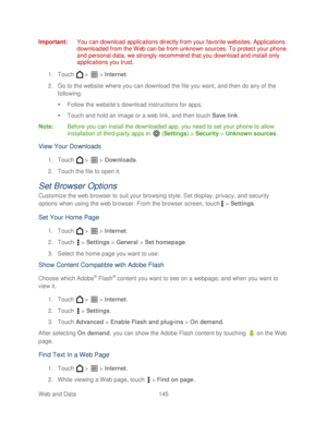 Page 157 
Web and Data 145   
Important:
 You can download applications directly from your favorite websites. Applications 
downloaded from the Web can be from unknown sources. To protect your phone 
and personal data, we strongly recommend that you download and install only 
applications you trust.  
1.  Touch   >   >  Internet . 
2.  Go to the website where you can download the file you want, and then do any of the 
following:  
   Follow the website’ s download instructions for apps.  
   Touch and hold an...