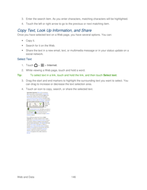 Page 158 
Web and Data 146   
3.
 Enter the search item. As you enter characters,  matching characters will be highlighted. 
4.  Touch the left or right arrow to go to the previous or next matching item.  
Copy Text, Look Up Information, and Share 
Once you have selected text on a Web page, you have several options. You can:  
  Copy it.  
  Search for it on the Web . 
  Share the text in a new email, text, or multimedia message or in your status update on a 
social network.  
Select Text 
1. Touch   >   >...