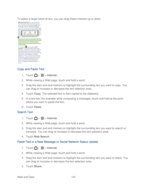Page 159 
Web and Data 147   
To select a larger block of text, you can drag these markers up or down.
 
 
Copy and Past e Text  
1. Touch   >   >  Internet . 
2.  While viewing a Web page,  touch and hold a word.  
3.  Drag the start and end markers to highlight the surrounding text you want to copy . You 
can drag to increase or decrease the text selection area.  
4.  Touch  Copy . The selected text is then copied to the clipboard.  
5.  In a text box (for example while composing a mes sage), touch and hold at...
