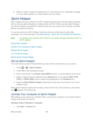 Page 160 
Web and Data   148   
5.
 Select an option to paste the selected text in a new email, text or multimedia message , 
or in your status update on a social networ k such as Twitter. 
Sprint Hotspot 
Sprint Hotspot turns your phone  into a Wi-Fi hotspot and shares your phone’ s data connection 
with as many as eight computers or mobile  phones via Wi -Fi. When you open Sprint Hotspot, 
your  phone  creates a secured Wi -Fi network where you can connect your computer and other 
phones to access the...