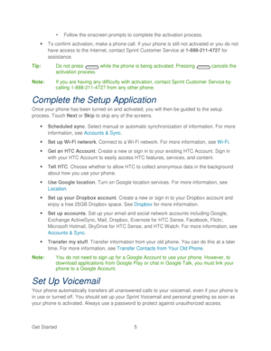 Page 17 
Get Started  5   

  Follow the onscreen prompts to complete the activation process.  
  To confirm activation, make a phone call. If your  phone is still not activated or you do not 
have access to the Internet, contact Sprint  Customer Service at 1 -888 -211 -4727  for 
assistance.  
Tip :  Do not press   while the phone  is being activated. Pressing   cancels the 
activation process.  
Note :  If you are having any difficulty with activation, contact Sprint Customer Service by 
calling  1-888...