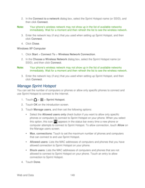 Page 161 
Web and Data 149   
2.
 In the  Connect to a network  dialog box, select the Sprint Hotspot name (or  SSID), and 
then click Connect . 
Note :  Your  phone’ s wireless network may not show up in the list of available networks 
immediately. Wait for a moment and then refresh the list to see the wireless network.  
3.  Enter the network key (if any) that you used when setting up Sprint Hotspot, and then 
click  Connect . 
4.  Click  Close . 
Windows XP Computer  
1.  Click  Start >  Connect To  >...