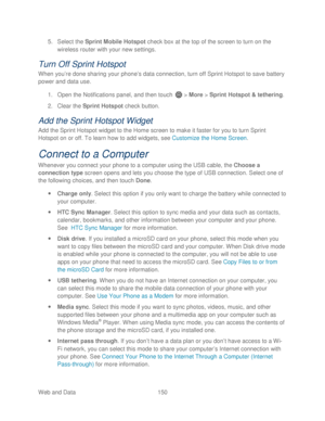 Page 162 
Web and Data 150   
5.
 Select the Sprint Mobile Hotspot  check box at the top of the screen to turn on the 
wireless router  with your new settings . 
Turn Off Sprint Hotspot 
When you ’re done shar ing your phone’ s data connection, turn off Sprint Hotspot to save battery 
power and data use.  
1.  Open  the Notifications panel, and then t ouch  >  More  >  Sprint Hotspot & tethering . 
2.  Clear the Sprint Hotspot  check  button. 
Add the Sprint Hotspot Widget  
Add the Sprint Hotspot widget to the...