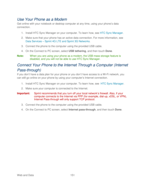 Page 163 
Web and Data 151   
Use Your Phone  as a Modem  
Get online with your notebook or desktop computer at any time, using your phone’ s data 
connection.  
1.  Install H TC Sync  Manager  on your computer. To learn how, see  HTC Sync Manager. 
2.  Make sure that your phone  has an active data connection. For more information, see  
Data Services –  Sprint 4G LTE and Sprint 3G Netw orks. 
3.  Connect the  phone to the computer using the provided USB cable.  
4.  On the Connect to PC screen, select USB...