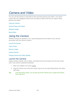 Page 164 
Camera and Video  152   
Camera and Video  
You can use the camera or camcorder to take and share pictures and videos. Your phone  
comes with a 8 .0 megapixel camera with an autofocus feature that lets you capture sharp 
pictures and videos.  
Using the Camera  
Access Photos and Videos  
Wireless Display  
Movie Editor  
Using the Camera 
Whether traveling for business or fun, enjoy taking pictures  and videos of your trip and 
encounters with your phone’ s camera. 
Launch the Camera  
Take a Photo...