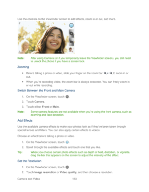 Page 165 
Camera and Video  153   
Use the controls on the Viewfinder screen to add effects, zoom in or out, and more.
 
 
Note:  After using Camera (or if you temporarily leave the Viewfinder screen), you still need 
to unlock the phone  if you have a screen lock.  
Zooming 
 Before taking a photo or video, slide your finger on the zoom bar   to zoom in or 
out.  
  When you ’re recording video, the zoom bar is always onscreen. You can freely zoom in 
or out while recording.  
Switch Between the Front and...