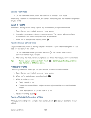Page 166 
Camera and Video  154   
Select a Flash Mode 
 On the Viewfinder screen,  touch the flash icon to choose a flash mode.  
When using Flash on  or Auto flash  mode, the camera intelligently sets  the best flash brightness 
for your photo.  
Take a Photo 
Whether it’s moving or not, clearly capture any moment with your phone’ s camera. 
1.  Open Camera from the lock screen or Home screen.  
2.  Just point the camera on what  you want to capture. The camera adjusts the focus 
automatically, and...