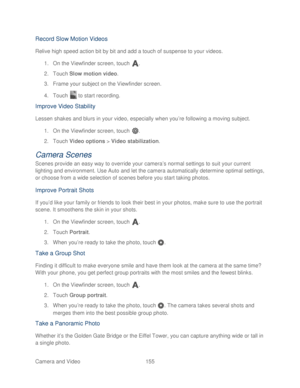 Page 167 
Camera and Video  155   
Record Slow Motion Videos 
Relive high speed action bit by bit and add a touch of suspense to your videos.  
1.  On the Viewfinder screen, touch  . 
2.  Touch  Slow motion video.  
3.  Frame your subject on the Viewfinder screen.  
4.  Touch   to start recording.  
Improve Video Stability  
Lessen shakes and blurs in your video, especially when you’ re following a moving subject. 
1.  On the Viewfinder screen, touch  . 
2.  Touch  Video options  > Video stabilization . 
Camera...