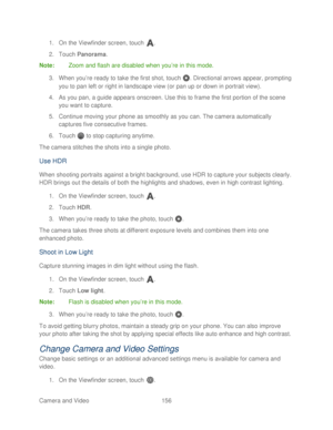 Page 168 
Camera and Video  156   
1.
 On the Viewfinder screen, touch  . 
2.  Touch  Panorama . 
Note:  Zoom and flash are disabled when you ’re in this mode.  
3.  When you ’re ready to take the first shot, touch  . Directional arrows appear, prompting 
you to pan left or right in landscape view (or pan up or down in portrait view).  
4.  As you pan, a guide appears onscreen. Use this to fr ame the first portion of the scene 
you want to capture.  
5.  Continue moving your  phone as smoothly as you can. The...