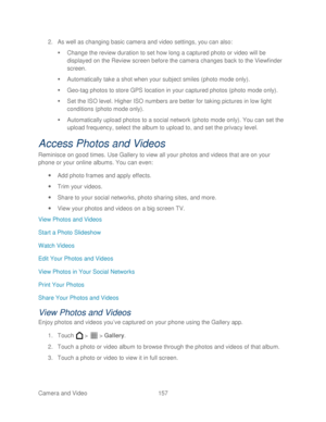 Page 169 
Camera and Video  157   
2.
 As well as changing basic camera and video settings, you can also:  
   Change the review duration to set how long a captured photo or video will  be 
displayed on the Review screen before the camera changes back to the  Viewfinder 
screen.  
   Automatically take a shot when your subject smiles (photo mode only ). 
   Geo- tag photos to store GPS location in your captured photos (photo  mode only). 
   Set the ISO level. Higher ISO numbers are better for taking...