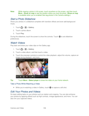 Page 170 
Camera and Video  158   
Note:
 While viewing a photo in full screen, touch anywhere on the screen, and then touch 
More  >  Show on map  to see the location where you took the photo. ( Show on map 
is available when you ’ve enabled Geo- tag photos in the Camera  settings .) 
Start a Photo Slideshow  
Share your photos in a slideshow complete with transition effects and even add background 
music. 
1.  Touch   >   >  Gallery . 
2.  Touch a photo album.  
3.  Touch  Play. 
During the slideshow, touch...