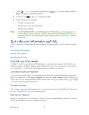 Page 18 
Get Started  6   
1.
 Touch   >  . (If your screen is locked, press   to turn on the display and then 
drag the ring up to unlock the screen.)  
2.  Touch and hold   to dial your voicemail number.  
3.  Follow the system prompts to:  
   Create your password.  
   Record your name announcement.  
   Record your greeting.  
Note :  Voicemail Password  –  Sprint strongly recommends that you create a password 
when setting up your voicemail to protect against unauthorized access. Without a 
password,...