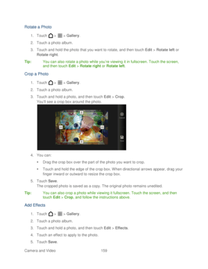 Page 171 
Camera and Video  159   
Rotate a Photo 
1. Touch   >   >  Gallery . 
2.  Touch a photo album.  
3.  Touch and hold the photo that you want to rotate, and then touch Edit  >  Rotate  left or 
Rotate  right. 
Tip :  You can also rotate a photo while you’ re viewing it in fullscreen. Touch the screen, 
and then touch  Edit >  Rotate right  or  Rotate left . 
Crop a Photo  
1. Touch   >   >  Gallery . 
2.  Touch a photo album.  
3.  Touch and hold a photo, and then touch Edit  >  Crop . 
You ’ll see a...