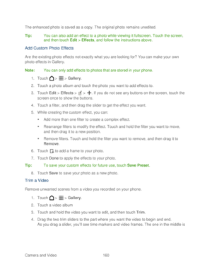 Page 172 
Camera and Video  160   
The enhanced photo is saved as a copy. The original photo remains unedited.
 
Tip :  You can also  add an effect to a photo while viewing it fullscreen.  Touch the screen, 
and then touch  Edit >  Effects , and follow the instructions above.  
Add Custom Photo Effects 
Are the existing photo effects not exactly what you are looking for? You can make your own 
photo effects in Gallery. 
Note:  You can only add effects to photos that are stored in your phone.  
1.  Touch   >   >...