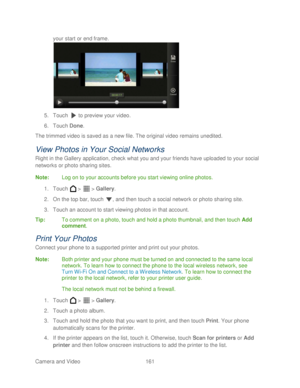 Page 173 
Camera and Video  161   
your start or end frame.
 
 
5.  Touch   to preview your video.  
6.  Touch  Done. 
The trimmed video is saved as a new file. The original video remains unedited.  
View Photos in Your Social Networks 
Right in the Gallery application, check what you and your friends have uploaded to your social 
networks  or photo sharing sites . 
Note :  Log on to your account s before you start viewing online photos . 
1.  Touch   >   >  Gallery . 
2.  On the top bar, touch  , and then touch...