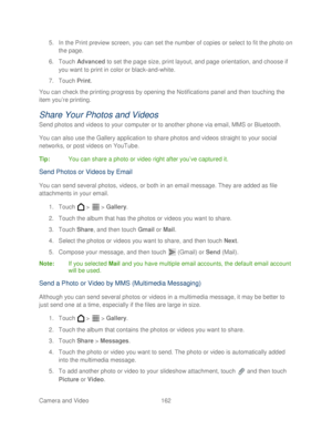 Page 174 
Camera and Video  162   
5.
 In the  Print preview screen, you can set the number of copies or select to fit the photo on 
the page.  
6.  Touch  Advanced  to set the page size, print layout, and page orientation, and choose if 
you want to print in color or black -and -white.  
7.  Touch  Print . 
You can check the printing progress by opening the Notifications panel and then touching  the 
item you’ re printing.  
Share Your Photos and Videos  
Send photos and videos to your computer or to another...