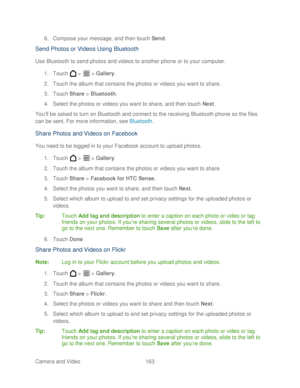Page 175 
Camera and Video  163   
6.
 Compose your message ,  and then touch  Send. 
Send Photos or Videos Using Bluetooth  
Use Bluetooth to send photos and videos to another phone  or to your computer . 
1.  Touch   >   >  Gallery . 
2.  Touch the album that contains the photos or videos you want to share.  
3.  Touch  Share > Bluetooth.  
4.  Select the photos or videos you want to share , and then t ouch Next . 
Y ou’ ll be asked to turn on Bluetooth and connect to the receiving Bluetooth phone  so the...