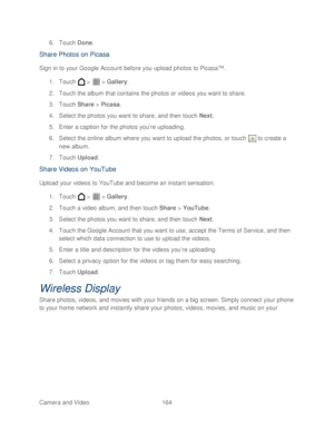 Page 176 
Camera and Video  164   
6.
 Touch  Done. 
Share Photos on Picasa 
S ign in to  your Google Account  before you  upload photos to Picasa™.  
1.  Touch   >   >  Gallery . 
2.  Touch the album that contains the photos or videos you want to share.  
3.  Touch  Share > Picasa.  
4.  Select the photos you want to share,  and then t ouch Next . 
5.  Enter  a caption  for the photos you ’re uploading.  
6.  Select the online album where you want to upload the photos, or t ouch  to create a 
new album.  
7....