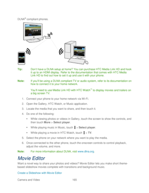 Page 177 
Camera and Video  165   
DLNA
® 
complia nt phone s. 
 
Tip:   Don’t have a DLNA setup at home? You can purchase HTC Media Link  HD and hook 
it up to an HDMI display. Refer to the documentation that comes with  HTC Media 
Link HD to find out how to set it up and use it with your  phone. 
Note:  If you ’ll b e using a DLNA compliant TV or audio system, refer to its documentation on 
how to connect it to your home network.  
 
You ’ll need to use Media Link HD with HTC Watch
™  to display movies and...