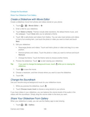 Page 178 
Camera and Video  166   
Change the Soundtrack
 
Share Your Slideshow From Galler y 
Create a Slideshow with Movie Editor  
Create a slideshow movie from photos and videos stored on your phone.  
1.  Touch   >   >  Movie Editor  >  . 
2.  Enter a title for your slideshow.  
3.  Touch  Select a theme . Themes include slide transitions, the default theme music, and 
the wallpaper.  Touch  Done after you’ ve selected a theme.  
4.  Touch   to add photos and videos from Gallery. You can also insert photos...