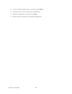 Page 179 
Camera and Video  167   
2.
 Touch the Movie Editor album, and then touch  Share. 
3.  Choose how you want to share your slideshow.  
4.  Select the slideshow, and then touch Next . 
5.  Follow screen instructions to upload the slideshow.   