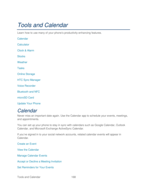 Page 180 
Tools and Calendar  168   
Tools and Calendar  
Learn how to use many of your  phone’s productivity -enhancing features.  
Calendar  
Calculator  
Clock  & Alarm  
Stocks 
Weather  
Tasks 
Online Storage  
HTC Sync Manager  
Voice Recorder  
Bluetooth and NFC  
microSD Card  
Update Your Phone  
Calendar 
Never miss an important date again.  Use the Calendar app to schedule your events, meetings, 
and appointments.  
You can set up your phone  to stay in sync with calendars  such as Google Calendar,...