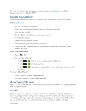 Page 19 
Get Started  7   
For more information, or to change your passwords, sign on to sprint.com
 or call Sprint 
Customer Service at 1 -888 -211- 4727 . 
Manage Your Account 
Manage your Sprint account from your computer, your Sprint phone, or any other phone.  
Online:  sprint.com  
  Access your account information.  
  Check your minutes used (depending on your Sprint service plan).  
  View and pay your bill.  
  Enroll in Sprint online billing and automatic payment.  
  Purchas e accessories.  
...