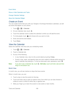 Page 181 
Tools and Calendar  169   
Event Alerts
 
Show or Hide Calendars and Tasks  
Change Calendar Settings  
About the Calendar Widget  
Create an Event 
You can create events that sync with your Google  or Exchange ActiveSync calendars, as well 
as events that appear on your phone . 
1.  Touch   >   >  Calendar . 
2.  On any Calendar view, t ouch . 
3.  Touch the calendar name to select the calendar to which you will add the event.  
4.  To invite people, touch   and choose who you want to invite.  
5....