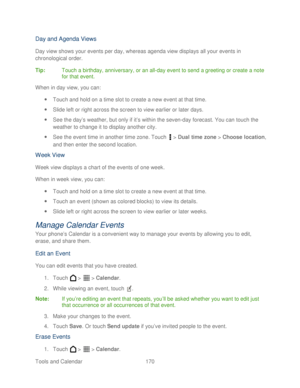 Page 182 
Tools and Calendar  170   
Day and Agenda Views 
Day view shows your events per day, whereas agenda view displays all your events in 
chronological order. 
Tip:   Touch a birthday, anniversary, or an all -day event to send a greeting or create a note 
for that event.  
When in day view, you can:  
  Touch and hold on a time slot to create a new event at that time.  
  Slide left or right across the screen to view earlier or later days.  
  See the day ’s weather, but only if it ’s within the seven-...