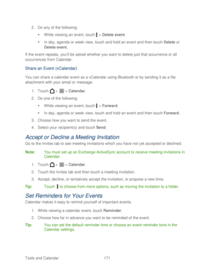 Page 183 
Tools and Calendar  171   
2.
 Do any of the following:  
   While viewing an event, touch  >  Delete event . 
   In day, agenda or week view, touch and hold an event and then touch Delete  or 
Delete event . 
If the event repeats, you’ ll be asked whether you want to delete just that occurrence or all 
occurrences from Calendar.  
Share an Event (vCalendar)   
You can share a calendar event as a vCalendar using Bluetooth or by sending it as a file 
attachment with your email or message.  
1.  Touch...