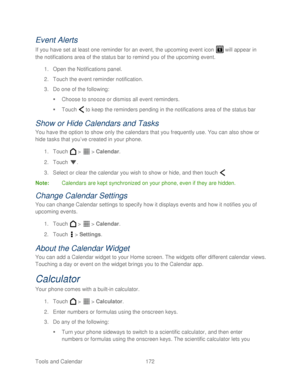 Page 184 
Tools and Calendar  172   
Event Alerts 
If you have set at least one reminder for an event, the upcoming event icon   will appear in 
the notifications area of the status bar to remind you of the upcoming event.  
1.  Open the Notifications panel.  
2.  Touch  the event reminder notification.  
3.  Do one of the following:  
   Choose to snooze or dismiss all event reminders.  
   Touch   to keep the reminders pending in the notifications area of the  status bar 
Show or Hide Calendars  and Tasks...