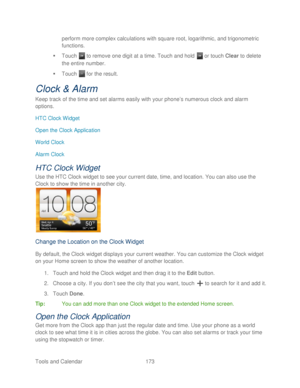 Page 185 
Tools and Calendar  173   
perform more complex calculations with square root, logarithmic, and trigonometric 
functions.
 
   Touch   to remove one digit at a time.  Touch and hold   or  touch  Clear  to delete 
the entire number.  
   Touch   for the result.  
Clock &  Alarm  
Keep track of the time and set alarms easily with your phone’ s numerous clock and alarm 
options.  
HTC Clock Widget  
Open the Clock Application 
World Clock  
Alarm Clock  
HTC Clock Widget 
Use the HTC Clock widget to see...