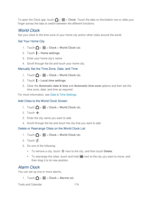 Page 186 
Tools and Calendar  174   
To open the Clock app, touch 
 >   >  Clock . Touch the tabs on the bottom row or slide your 
finger across the tabs to switch between the different functions.  
World Clock 
Set your clock to the time zone of your home city and/or other cities around the world.  
Set  Your  Home  City  
1. Touch   >   >  Clock  > World Clock  tab.  
2.  Touch   >  Home settings . 
3.  Enter your home city ’s name.  
4.  Scroll through the list  and touch your home city . 
Manually Set the...