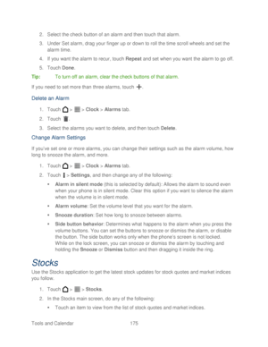Page 187 
Tools and Calendar   175   
2.
 Select the check button of an alarm and then touch that alarm.  
3.  Under Set alarm, drag your finger up or down to roll the time scroll wheels and set the 
alarm time.  
4.  If you want the alarm to recur, touch Repeat  and set when you want the alarm to go off.  
5.  Touch  Done. 
Tip:   To turn off an alarm, clear the check buttons of that alarm.  
If you need to set more than three alarms, touch  . 
Delete an Alarm  
1. Touch   >   >  Clock  > Alarms  tab.  
2....