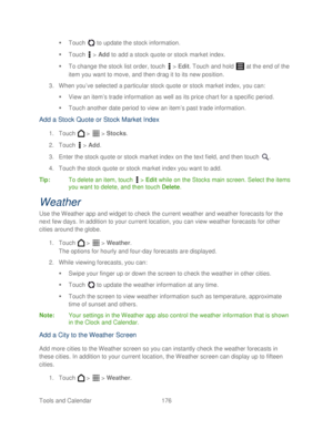 Page 188 
Tools and Calendar  176   

  Touch   to update the stock information.  
   Touch   >  Add  to add a stock quote or stock market index.  
   To change the stock list order, touch   >  Edit . Touch and hold   at the end of the 
item you want to move, and then drag it to its new position.  
3.  When you ’ve selected a particular stock quote or stock market index, you can:  
   View an item ’s trade information as well as its price chart for a specific period.  
   Touch another date period to view...