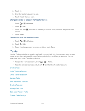 Page 189 
Tools and Calendar  177   
2.
 Touch  . 
3.  Enter the location you want to add.  
4.  Touch the city that you want.  
Change the Order of Cities on the Weather Screen  
1. Touch   >   >  Weather . 
2.  Touch   >  Edit . 
3.  Touch and hold   at the end of the item you want to move, and then  drag it to its new 
position.  
4.  Touch  Done. 
Delete C ities from the Weather S creen 
1. Touch   >   >  Weather . 
2.  Touch   >  Edit . 
3.  Select the cities you want to remove, and then  touch Done....