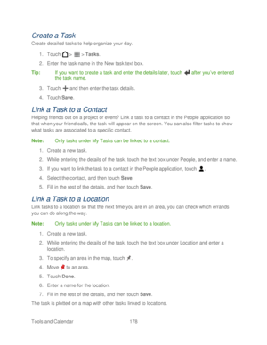 Page 190 
Tools and Calendar  178   
Create a Task  
Create detailed tasks  to help organize your day.  
1.  Touch   >   >  Tasks.  
2.  Enter the task name in the New task text box.  
Tip:   If you want to create a task and enter the details later,  touch  after you’ ve entered 
the task name.  
3.  Touch   and then enter the task details.  
4.  Touch  Save . 
Link  a Task to a Contact  
Helping friends out on a project or event? Link a task to a contact in the People application  so 
that when your friend...