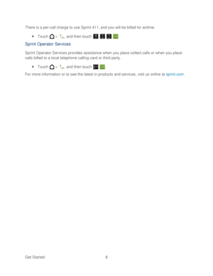 Page 20 
Get Started  8   
There is a per
-call charge to use Sprint 411, and you will be billed for airtime.  
  Touch   >  , and then touch       
Sprint Operator Services  
Sprint Operator Services provides assistance when you place collect calls or when you place 
calls billed to a local telephone calling card or third party.  
  Touch   >  , and then touch   . 
For more information or to see the latest in products and services, visit us  online at sprint.com
.   