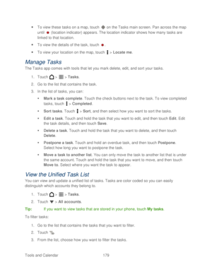 Page 191 
Tools and Calendar  179   
 
To view these tasks on a map,  touch  on the Tasks main screen. Pan across the  map 
until   (location indicator) appears. The location indicator shows how  many tasks are 
linked to that location.  
  To view the details of the task,  touch . 
  To view your location on the map, touch   >  Locate me . 
Manage T asks 
The Tasks app comes with tools that let you mark delete, edit, and sort your tasks.  
1.  Touch   >   >  Tasks.  
2.  Go to the list that contains the...
