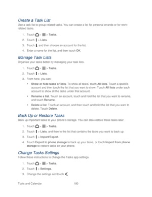 Page 192 
Tools and Calendar  180   
Create a Task List  
Use a task list to group related tasks. You can create a list for personal errands or for work -
related tasks.  
1.  Touch   >   >  Tasks.  
2.  Touch   >  Lists.  
3.  Touch  , and then choose an account for the list.  
4.  Enter a name for the list, and then t ouch OK. 
Manage T ask Lists 
Organize your tasks better by managing your task lists.  
1.  Touch   >   >  Tasks.  
2.  Touch   >  Lists.  
3.  From here, you can:  
   Show  or hide tasks or...