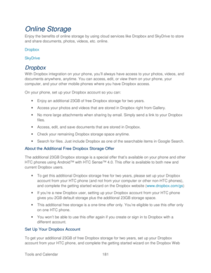 Page 193 
Tools and Calendar  181   
Online Storage 
Enjoy the benefits of online storage by using cloud services like Dropbox and SkyDrive to store 
and share documents, photos, videos, etc. online. 
Dropbox  
SkyDrive  
Dropbox 
With Dropbox integration on your  phone, you’ll always have access to your photos, videos, and 
documents anywhere, anytime. You can access, edit, or view them on your phone , your 
computer, and your other mobile phones where you have Dropbox access.  
On your phone, set up your...