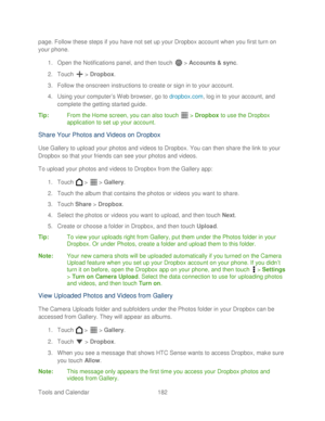 Page 194 
Tools and Calendar  182   
page
. Follow these steps if you  have not set up your Dropbox account when you first turn on 
your  phone.  
1.  Open  the Notifications panel, and then t ouch  >  Accounts & sync.  
2.  Touch   >  Dropbox . 
3.  Follow the onscreen instructions to create or sign in to your account.  
4.  Using your computer ’s Web browser, go to  dropbox.com, log in to your account, and 
complete the getting started  guide. 
Tip:   From the Home screen, you can also touch   >  Dropbox  to...