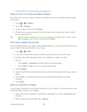 Page 195 
Tools and Calendar  183   
4.
 Touch an album to view the photos and videos in it.  
Share the  Link to  Your  Photos and  Videos in Dropbox  
Share the link to your entire album of photos and videos that ’s in your Dropbox so other people 
can access it.  
1.  Touch   >   >  Galler y. 
2.  Touch   >  Dropbox . 
3.  Touch an album, and then touch Share . 
4.  Choose how you want to share the link to this album such as send it by email or post it 
to your social networks.  
Tip :  Use the Dropbox...