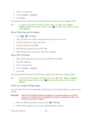 Page 196 
Tools and Calendar  184   
3.
 Enter a new filename.  
4.  Touch  Location  > Dropbox.  
5.  Touch  Save. 
Your document will be saved to the Polaris  Office folder in the root of your Dropbox folder.  
Tip:   To save the document to another Dropbox folder,  touch  >  File  >  Share  > 
Dropbox.  Select the Dropbox folder or touch   to create a new folder, and then 
touch  Upload.  
Edit  a n Office  D ocument in Dropbox  
1. Touch   >   >  Dropbox.  
2.  Open the folder that contains the document you...